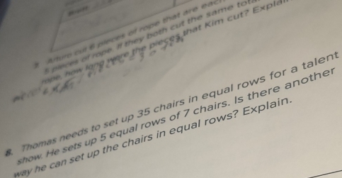 ” 
1 Arturo cu 6 pleces of rope that are eac 
pleces of rope. If they both cut the same to 
ope, how long were the pieces that Kim cut? Exple 
. Thomas needs to set up 35 chairs in equal rows for a talen 
how. He sets up 5 equal rows of 7 chairs. Is there anothe 
way he can set up the chairs in equal rows? Explain