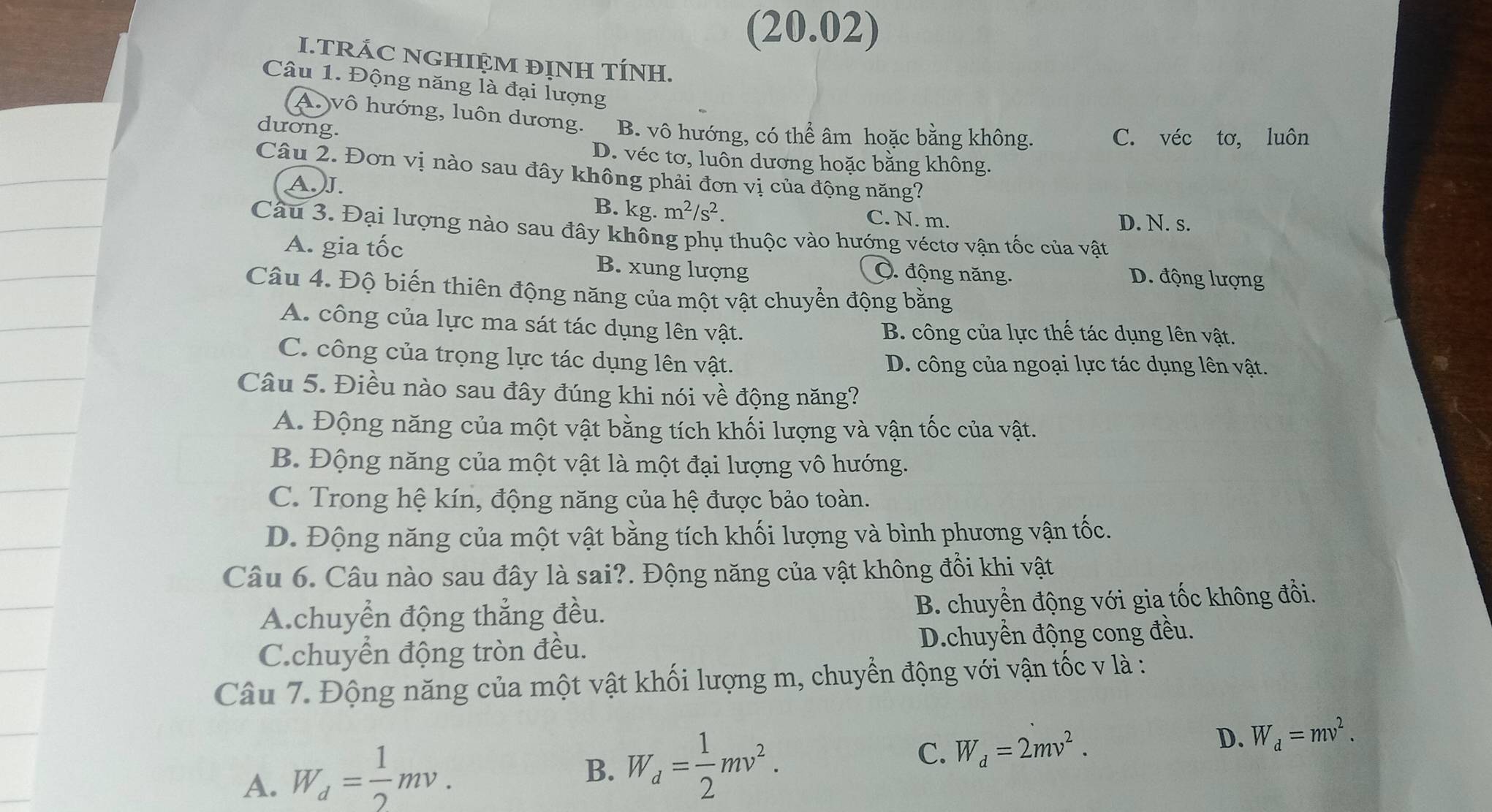 (20.02)
I.TRÁC NGHIỆM ĐỊNH TÍNH.
Câu 1. Động năng là đại lượng
A. vô hướng, luôn dương. B. vô hướng, có thể âm hoặc bằng không.
duơng.
C. véc tơ, luôn
D. véc tơ, luôn dương hoặc bằng không.
Câu 2. Đơn vị nào sau đây không phải đơn vị của động năng?
A J.
B. kg. m^2/s^2. C. N. m. D. N. s.
Câu 3. Đại lượng nào sau đây không phụ thuộc vào hướng véctơ vận tốc của vật
A. gia tốc B. xung lượng Ô. động năng. D. động lượng
Câu 4. Độ biến thiên động năng của một vật chuyển động bằng
A. công của lực ma sát tác dụng lên vật. B. công của lực thế tác dụng lên vật.
C. công của trọng lực tác dụng lên vật. D. công của ngoại lực tác dụng lên vật.
Câu 5. Điều nào sau đây đúng khi nói về động năng?
A. Động năng của một vật bằng tích khối lượng và vận tốc của vật.
B. Động năng của một vật là một đại lượng vô hướng.
C. Trong hệ kín, động năng của hệ được bảo toàn.
D. Động năng của một vật bằng tích khối lượng và bình phương vận tốc.
Câu 6. Câu nào sau đây là sai?. Động năng của vật không đổi khi vật
A.chuyển động thẳng đều. B. chuyển động với gia tốc không đổi.
C.chuyển động tròn đều. D.chuyền động cong đều.
Câu 7. Động năng của một vật khối lượng m, chuyển động với vận tốc v là :
D. W_d=mv^2.
A. W_d= 1/2 mv.
B. W_d= 1/2 mv^2.
C. W_d=2mv^2.