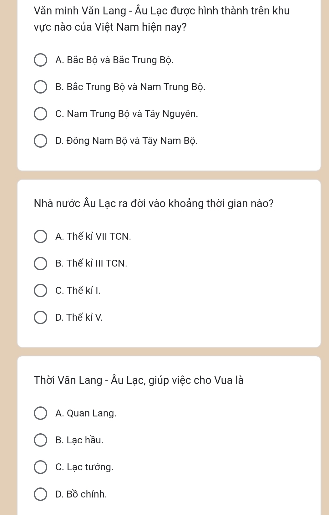 Văn minh Văn Lang - Âu Lạc được hình thành trên khu
vực nào của Việt Nam hiện nay?
A. Bắc Bộ và Bắc Trung Bộ.
B. Bắc Trung Bộ và Nam Trung Bộ.
C. Nam Trung Bộ và Tây Nguyên.
D. Đông Nam Bộ và Tây Nam Bộ.
Nhà nước Âu Lạc ra đời vào khoảng thời gian nào?
A. Thế kỉ VII TCN.
B. Thế kỉ III TCN.
C. Thế kỉ I.
D. Thế kỉ V.
Thời Văn Lang - Âu Lạc, giúp việc cho Vua là
A. Quan Lang.
B. Lạc hầu.
C. Lạc tướng.
D. Bồ chính.