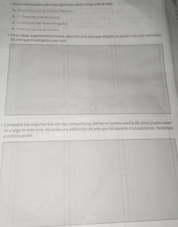 « Busca información sobre las siguientes obras y elige una de ellas. 
1. Becoming code de Gustavo Romano 
2. El Oroxxo de Gabriel Orozco 
3. Encobijodos de Teresa Margolles 
4. Poemojis de Dante Tercero 
< En un texto argumentativo breve, describe si la obra que elegiste se ajusta o no a los conceptos 
de arte que investigaste y por qué. 
Comparte tus argumentos con tus compañeros, deliberen juntos acerca de cómo puede saber- 
se si algo es arte o no. Acuerda una definición de arte que dé soporte a tus opiniones. Redáctala 
a continuación.