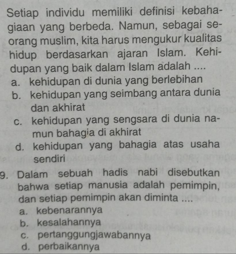 Setiap individu memiliki definisi kebaha-
giaan yang berbeda. Namun, sebagai se-
orang muslim, kita harus mengukur kualitas
hidup berdasarkan ajaran Islam. Kehi-
dupan yang baik dalam Islam adalah ....
a. kehidupan di dunia yang berlebihan
b. kehidupan yang seimbang antara dunia
dan akhirat
c. kehidupan yang sengsara di dunia na-
mun bahagia di akhirat
d. kehidupan yang bahagia atas usaha
sendiri
9. Dalam sebuah hadis nabi disebutkan
bahwa setiap manusia adalah pemimpin,
dan setiap pemimpin akan diminta ....
a. kebenarannya
b. kesalahannya
c. pertanggungjawabannya
d. perbaikannya