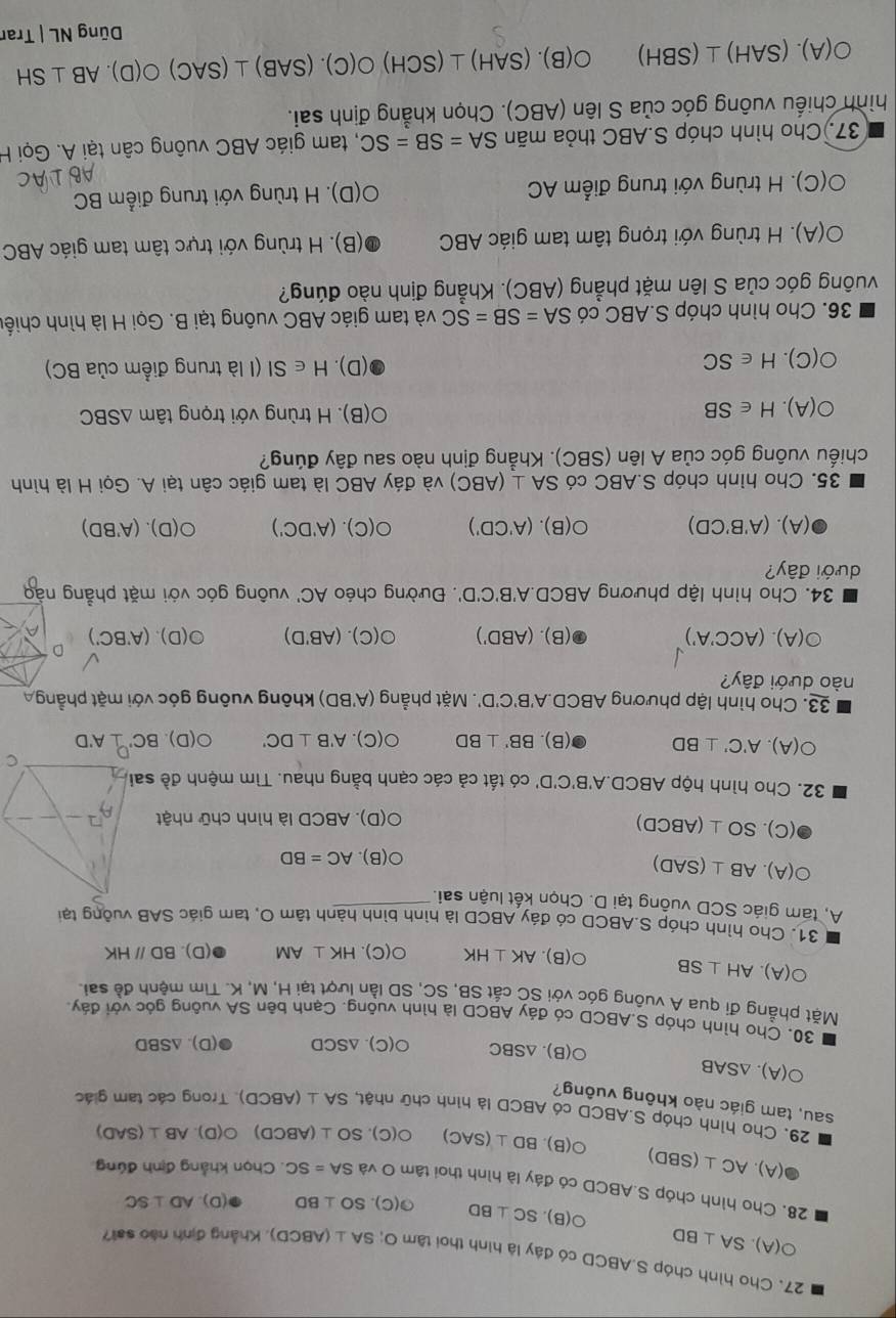 Cho hình chóp S.ABCD có đây là hình thoi tâm O; SA⊥ (ABCD) 1. Khẳng định nào sai?
O(A).SA⊥ BD
O(B SC⊥ BD G(C) SO⊥ BD (D) AD⊥ SC
28. Cho hình chóp S.ABCD có đáy là hình thoi tâm O và SA=SC. Chọn khẳng định đúng
(A). AC⊥ (SBD) O(B).BD⊥ (SAC) O(C SO⊥ (ABCD)O(D).AB⊥ (SAD)
29. Cho hình chóp S.ABCD có ABCD là hình chữ nhật, SA⊥ (ABCD) Trong các tam giác
sau, tam giác nào không vuông?
O(A).△ SAB
○(B). △ SBC O(C) △ SCD (D). ∆SBD
30. Cho hình chóp S.ABCD có đáy ABCD là hình vuông. Canh bên SA vuông góc với đáy
Mặt phẳng đí qua A vuông góc với SC cắt SB, SC, SD lần lượt tại H, M, K. Tìm mệnh đề sai
O(A).AH⊥ SB ○(B). AK⊥ HK O(C).HK⊥ AM (D). BDparallel HK
31. Cho hình chóp S.ABCD có đáy ABCD là hình bình hành tâm O, tam giác SAB vuỡng tại
A, tam giác SCD vuỡng tại D. Chọn kết luận sai.
bigcirc (A AB⊥ (SAD)
bigcirc (B).AC=BD
(C).SO⊥ (ABCD). ABCD là hình chữ nhật
O(D)
32. Cho hình hộp ABCD.A'B'C'D' có tất cả các cạnh bằng nhau. Tìm mệnh đề
C
O(A).A'C'⊥ BD (B). BB'⊥ BD O(C).A'B⊥ DC' 0(D). BC'⊥ A'D
33. Cho hình lập phương ABC D A'B'C'D' 1 Mặt phẳng (A'BD) không vuông góc với mặt phẳng 
nào dưới đây?
odot (A).(ACC'A')
D
(B).(ABD') O(C).(AB'D) odot (D).(A'BC') A
34. Cho hình lập phương ABCD.A'B'C'D' '''. Đường chéo AC' vuông góc với mặt phẳng nào
dưới đây?
(A). ( A'B'CD) O(B).(A'CD') O(C).(A'DC') O(D).(A'BD)
35. Cho hình chóp S.ABC có SA⊥ (ABC) và đáy ABC là tam giác cân tại A. Gọi H là hình
chiếu vuông góc của A lên (SBC). Khẳng định nào sau đây đúng?
O(A).H∈ SB
B ). H trùng với trọng tâm △ SBC
(D). H∈ SI
O(C).H∈ SC (I là trung điểm của BC)
36. Cho hình chóp S.ABC có SA=SB=SC và tam giác ABC vuông tại B. Gọi H là hình chiếu
vuông góc của S lên mặt phẳng (ABC). Khẳng định nào đúng?
O(A).  H trùng với trọng tâm tam giác ABC (B). H trùng với trực tâm tam giác ABC
O(C). H trùng với trung điểm AC O(D). H trùng với trung điểm BC
37. Cho hình chóp S.ABC thỏa mãn SA=SB=SC , tam giác ABC vuông cân tại A. Gọi H
hình chiếu vuông góc của S lên (ABC). Chọn khẳng định sai.
O(A).(SAH)⊥ (SBH) O(B).(SAH)⊥ (SCH)O(C).(SAB)⊥ (SAC)O(D).AB⊥ SH
Dũng NL|T rar