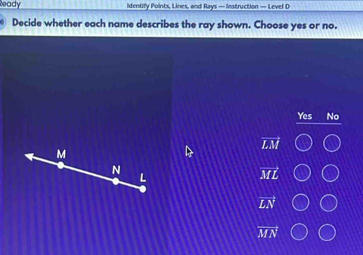 Ready Identify Points, Lines, and Rays — Instruction — Level D
Decide whether each name describes the ray shown. Choose yes or no.
Yes No
vector LM
vector ML
vector LN
vector MN