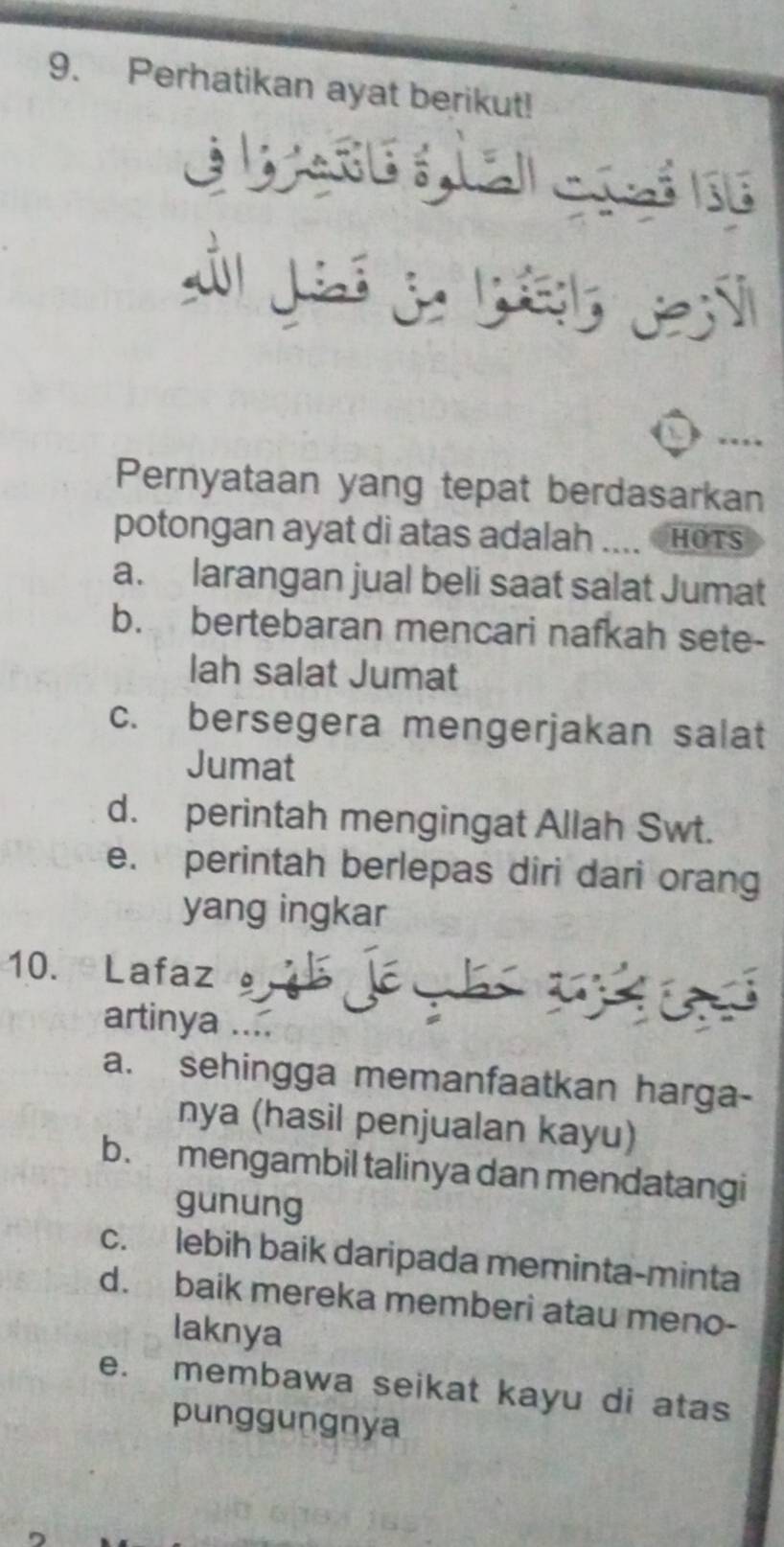 Perhatikan ayat berikut!
ébase giai c ai h
Pernyataan yang tepat berdasarkan
potongan ayat di atas adalah .... CHOTs
a. larangan jual beli saat salat Jumat
b. bertebaran mencari nafkah sete-
lah salat Jumat
c. bersegera mengerjakan salat
Jumat
d. perintah mengingat Allah Swt.
e. perintah berlepas diri dari orang
yang ingkar
10. Lafaz 
artinya ....
a. sehingga memanfaatkan harga-
nya (hasil penjualan kayu)
b. mengambil talinya dan mendatangi
gunung
c. lebih baik daripada meminta-minta
d. baik mereka memberi atau meno-
laknya
e. membawa seikat kayu di atas
punggungnya