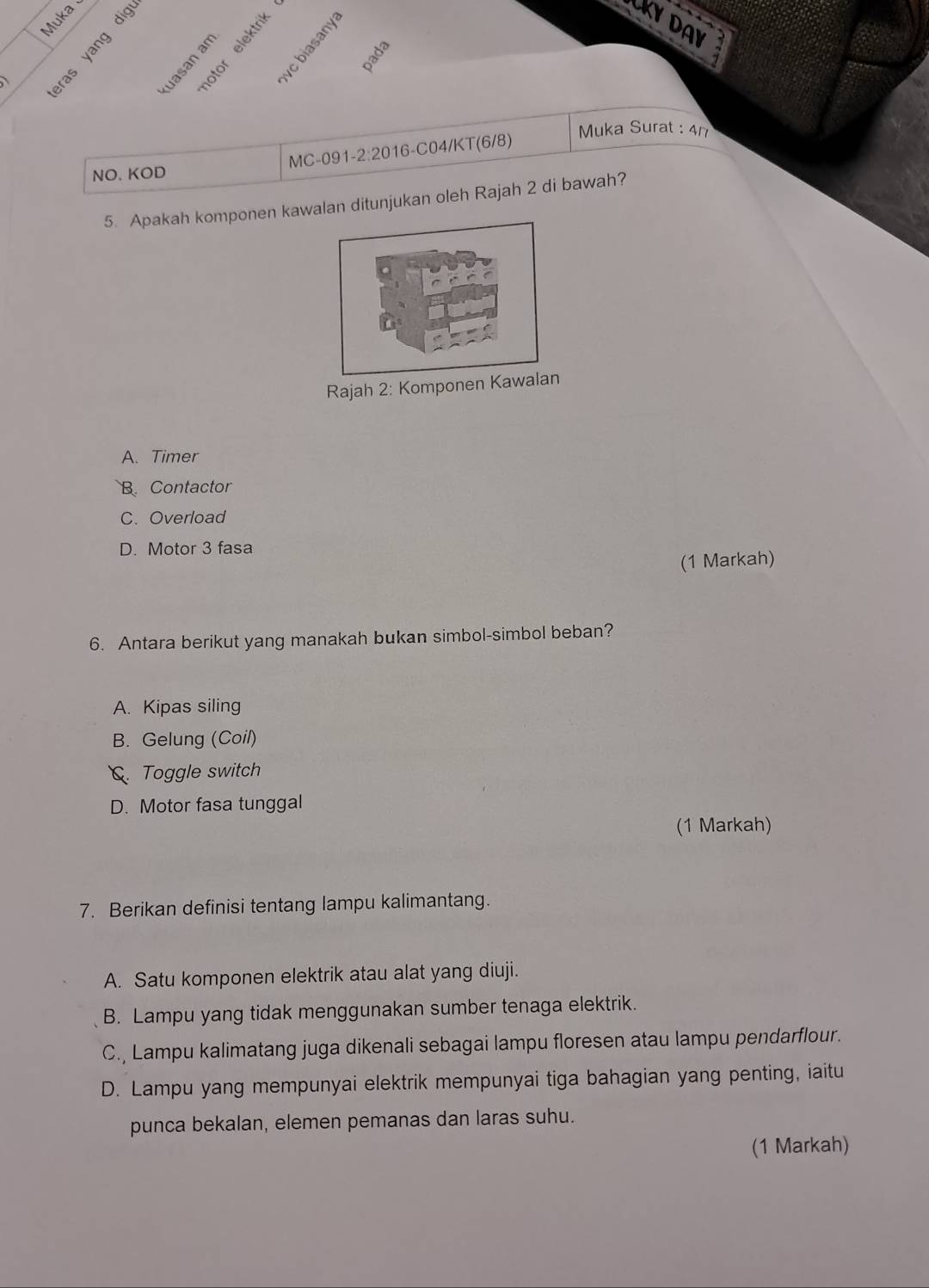 Muka
LKY DAY


pada
Muka Surat : 41
NO. KOD MC-091 -2 2:2 016-C04/KT(6/8)
5. Apakah komponen kawlan ditunjukan oleh Rajah 2 di bawah?
Rajah 2: Komponen Kawalan
A. Timer
B. Contactor
C. Overload
D. Motor 3 fasa
(1 Markah)
6. Antara berikut yang manakah bukan simbol-simbol beban?
A. Kipas siling
B. Gelung (Coil)
Toggle switch
D. Motor fasa tunggal
(1 Markah)
7. Berikan definisi tentang lampu kalimantang.
A. Satu komponen elektrik atau alat yang diuji.
B. Lampu yang tidak menggunakan sumber tenaga elektrik.
C., Lampu kalimatang juga dikenali sebagai lampu floresen atau lampu pendarflour.
D. Lampu yang mempunyai elektrik mempunyai tiga bahagian yang penting, iaitu
punca bekalan, elemen pemanas dan laras suhu.
(1 Markah)