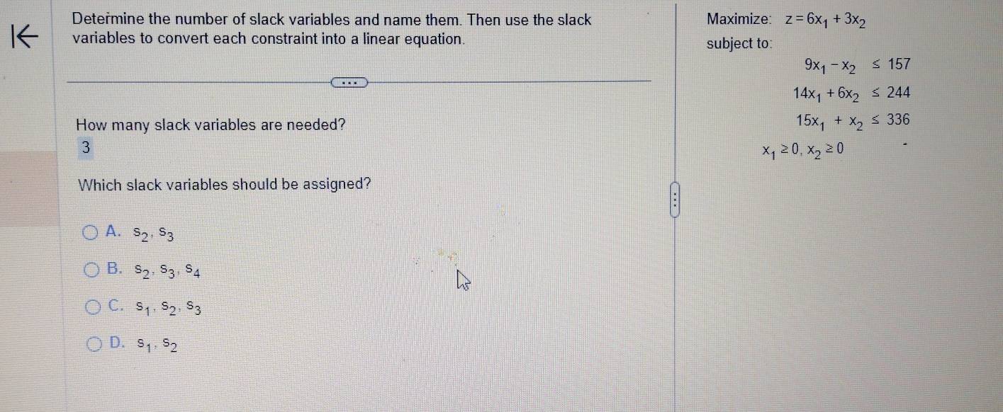 Determine the number of slack variables and name them. Then use the slack Maximize: z=6x_1+3x_2
variables to convert each constraint into a linear equation. subject to:
9x_1-x_2≤ 157
14x_1+6x_2≤ 244
How many slack variables are needed? 15x_1+x_2≤ 336
3
x_1≥ 0, x_2≥ 0
Which slack variables should be assigned?
A. s_2, s_3
B. s_2, s_3, s_4
C. s_1, s_2, s_3
D. s_1, s_2