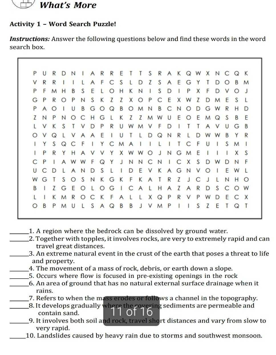 What’s More 
Activity 1 - Word Search Puzzle! 
Instructions: Answer the following questions below and find these words in the word 
search box. 
_1. A region where the bedrock can be dissolved by ground water. 
_2. Together with topples, it involves rocks, are very to extremely rapid and can 
travel great distances. 
_3. An extreme natural event in the crust of the earth that poses a threat to life 
and property. 
_4. The movement of a mass of rock, debris, or earth down a slope. 
_5. Occurs where flow is focused in pre-existing openings in the rock 
_6. An area of ground that has no natural external surface drainage when it 
rains. 
_7. Refers to when the mass erodes or follows a channel in the topography. 
_8. It develops gradually where the covering sediments are permeable and 
contain sand. e t 
_9. It involves both soil and rock, travel short distances and vary from slow to 
very rapid. 
_10. Landslides caused by heavy rain due to storms and southwest monsoon.