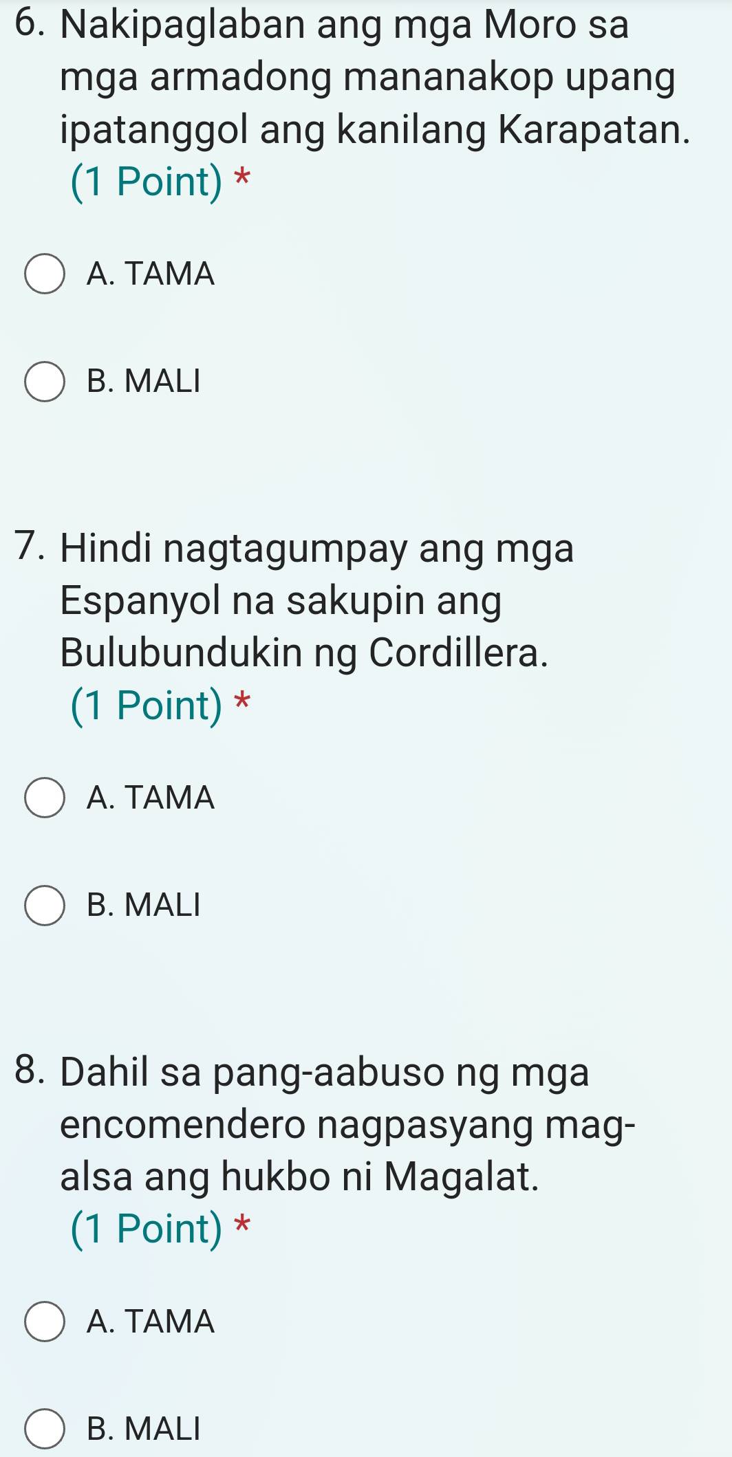 Nakipaglaban ang mga Moro sa
mga armadong mananakop upang
ipatanggol ang kanilang Karapatan.
(1 Point) *
A. TAMA
B. MALI
7. Hindi nagtagumpay ang mga
Espanyol na sakupin ang
Bulubundukin ng Cordillera.
(1 Point) *
A. TAMA
B. MALI
8. Dahil sa pang-aabuso ng mga
encomendero nagpasyang mag-
alsa ang hukbo ni Magalat.
(1 Point) *
A. TAMA
B. MALI