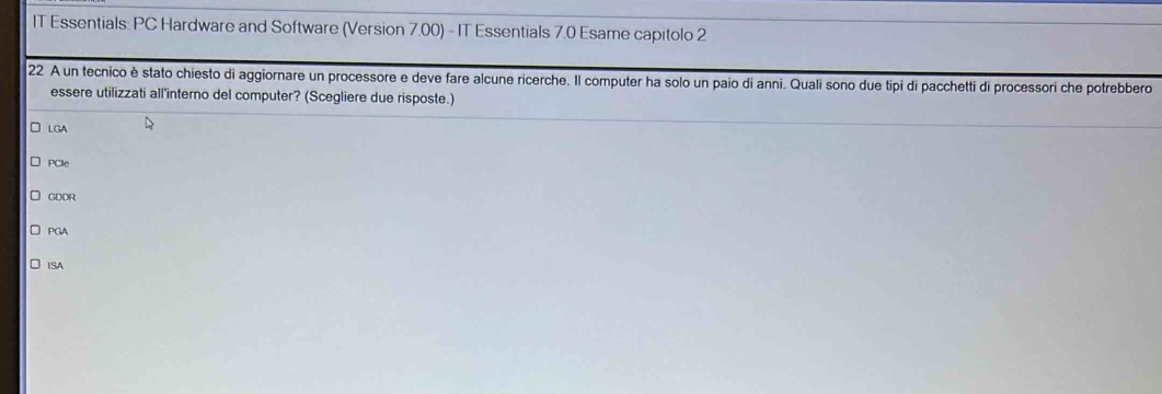 IT Essentials: PC Hardware and Software (Version 7.00) - IT Essentials 7.0 Esame capitolo 2
22 A un tecnico è stato chiesto di aggiornare un processore e deve fare alcune ricerche. Il computer ha solo un paio di anni. Quali sono due tipi di pacchetti di processori che potrebbero
essere utilizzati all'interno del computer? (Scegliere due risposte.)
LGA
PCle
GDDR
PGA
ISA