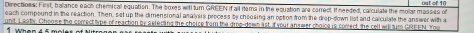 Directions: First, baliance each chemicall equation. The boxes will turn GREEN if all Hema in the equation are corredt. If needed, calculate the mollar masses of os t of 1f 
each compound in the reaction. Then, set up the dimensional analys s process by choosing an option from the drop-down list and calculate the answer with a 
unit. Lastly, Choose the correct type of reaction by selecting the choice from the drop-down lst. If your an swer choice is comect, the cell will turn GREEN. You
1 when 4 5 m o le s