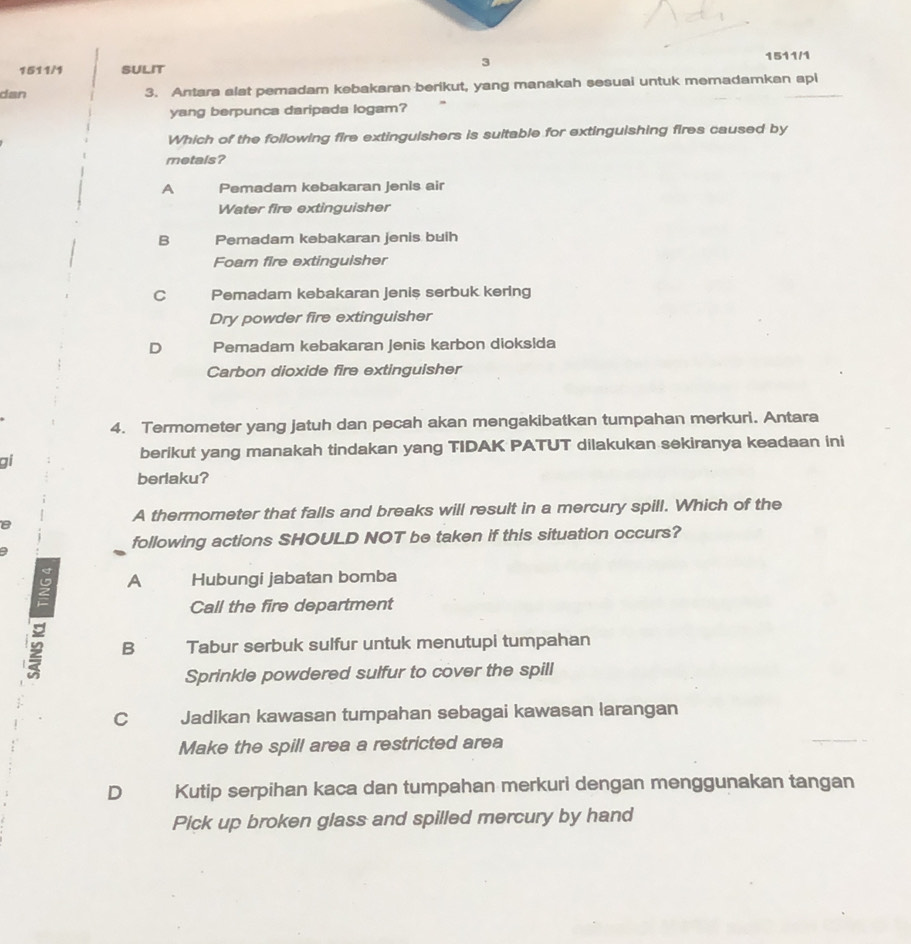 1511/1 SULIT
3
1511/1
dan 3. Antara alat pemadam kebakaran berikut, yang manakah sesuai untuk memadamkan api
yang berpunca daripada logam?
Which of the following fire extinguishers is suitable for extinguishing fires caused by
metals?
A Pemadam kebakaran Jenis air
Water fire extinguisher
B Pemadam kebakaran jenis buih
Foam fire extinguisher
C Pemadam kebakaran jenis serbuk kering
Dry powder fire extinguisher
D Pemadam kebakaran Jenis karbon dioksida
Carbon dioxide fire extinguisher
4. Termometer yang jatuh dan pecah akan mengakibatkan tumpahan merkuri. Antara
berikut yang manakah tindakan yang TIDAK PATUT dilakukan sekiranya keadaan ini
gi
berlaku?
A thermometer that falls and breaks will result in a mercury spill. Which of the
following actions SHOULD NOT be taken if this situation occurs?
A Hubungi jabatan bomba
Call the fire department
2 B Tabur serbuk sulfur untuk menutupi tumpahan
Sprinkle powdered sulfur to cover the spill
C Jadikan kawasan tumpahan sebagai kawasan larangan
Make the spill area a restricted area
D Kutip serpihan kaca dan tumpahan merkuri dengan menggunakan tangan
Pick up broken glass and spilled mercury by hand
