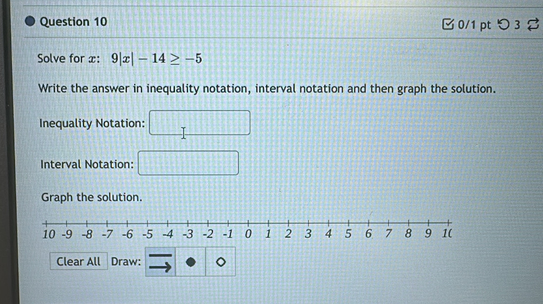 □ 0/1 pt つ3 % 
Solve for x : 9|x|-14≥ -5
Write the answer in inequality notation, interval notation and then graph the solution. 
Inequality Notation: 
Interval Notation: 
Graph the solution. 
Clear All Draw: