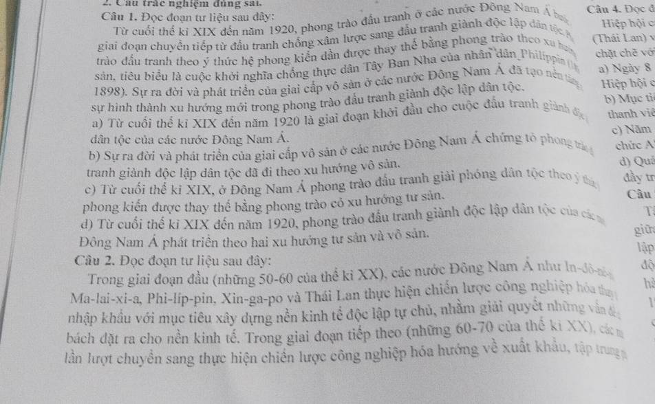 Câu tràc nghiệm đùng sai
Câu 1. Đọc đoạn tư liệu sau đây: Câu 4. Đọc đ
Từ cuối thể ki XIX đến năm 1920, phong trào đấu tranh ở các nước Đông Nam Á b
Hiệp hội c
giai đoạn chuyền tiếp từ đầu tranh chống xâm lược sang đầu tranh giành độc lập dân tộc a (Thái Lan) 
trào đầu tranh theo ý thức hệ phong kiến dần được thay thể bằng phong trào theo xu ha chặt chẽ vớ
sản, tiêu biểu là cuộc khởi nghĩa chống thực dân Tây Ban Nha của nhân dân Philippia ( a) Ngày 8
1898). Sự ra đời và phát triển của giai cấp vô sản ở các nước Đông Nam Á đã tạo nền tá Hiệp hội c
sự hình thành xu hướng mới trong phong trào đấu tranh giành độc lập dân tộc.
a) Từ cuối thể kĩ XIX đến năm 1920 là giai đoạn khởi đầu cho cuộc đầu tranh giành địc b) Mục tỉ
thanh viê
dân tộc của các nước Đông Nam Á. c) Năm
b) Sự ra đời và phát triển của giai cấp vô sản ở các nước Đông Nam Á chứng tó phong trà chức 
tranh giành độc lập dân tộc đã đi theo xu hướng vô sản, d) Quá
c) Từ cuối thể ki XIX, ở Đông Nam Á phong trào đầu tranh giải phóng dân tộc theo ý thứ đầy tr
phong kiến được thay thế bằng phong trào có xu hướng tư sản.
Câu
d) Từ cuối thế ki XIX đến năm 1920, phong trào đấu tranh giành độc lập dân tộc của cá T
Đông Nam Á phát triển theo hai xu hướng tư sản và vô sản, giữ
lập
Cầu 2. Đọc đoạn tư liệu sau đây:
Trong giai đoạn đầu (những 50-60 của thể ki XX), các nước Đông Nam Á như ln-đô-nn độ
Ma-lai-xi-a, Phi-líp-pin, Xin-ga-po và Thái Lan thực hiện chiến lược công nghiệp hóa thy he
nhập khẩu với mục tiêu xây dựng nền kinh tể độc lập tự chủ, nhằm giải quyết những vẫn đ
bách đặt ra cho nền kinh tế. Trong giai đoạn tiếp theo (những 60-70 của thế ki XX), các m
lần lượt chuyền sang thực hiện chiến lược công nghiệp hóa hướng về xuất khẩu, tập trung p