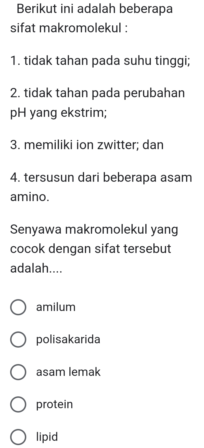 Berikut ini adalah beberapa
sifat makromolekul :
1. tidak tahan pada suhu tinggi;
2. tidak tahan pada perubahan
pH yang ekstrim;
3. memiliki ion zwitter; dan
4. tersusun dari beberapa asam
amino.
Senyawa makromolekul yang
cocok dengan sifat tersebut
adalah....
amilum
polisakarida
asam lemak
protein
lipid