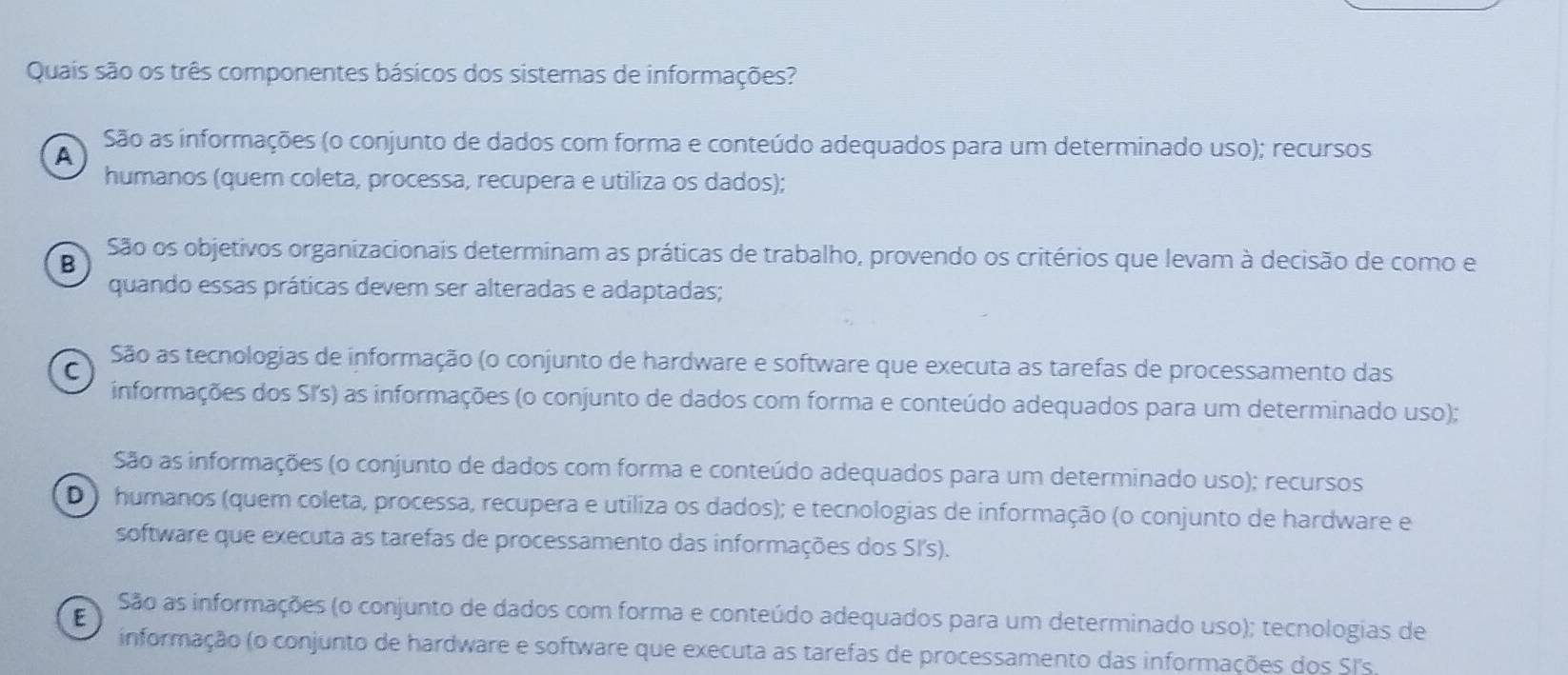 Quais são os três componentes básicos dos sistemas de informações?
São as informações (o conjunto de dados com forma e conteúdo adequados para um determinado uso); recursos
A
humanos (quem coleta, processa, recupera e utiliza os dados);
São os objetivos organizacionais determinam as práticas de trabalho, provendo os critérios que levam à decisão de como e
B
quando essas práticas devem ser alteradas e adaptadas;
São as tecnologias de informação (o conjunto de hardware e software que executa as tarefas de processamento das
C
informações dos SI's) as informações (o conjunto de dados com forma e conteúdo adequados para um determinado uso);
São as informações (o conjunto de dados com forma e conteúdo adequados para um determinado uso); recursos
D ) humanos (quem coleta, processa, recupera e utiliza os dados); e tecnologias de informação (o conjunto de hardware e
software que executa as tarefas de processamento das informações dos SI's).
E São as informações (o conjunto de dados com forma e conteúdo adequados para um determinado uso); tecnologias de
informação (o conjunto de hardware e software que executa as tarefas de processamento das informações dos SI's,