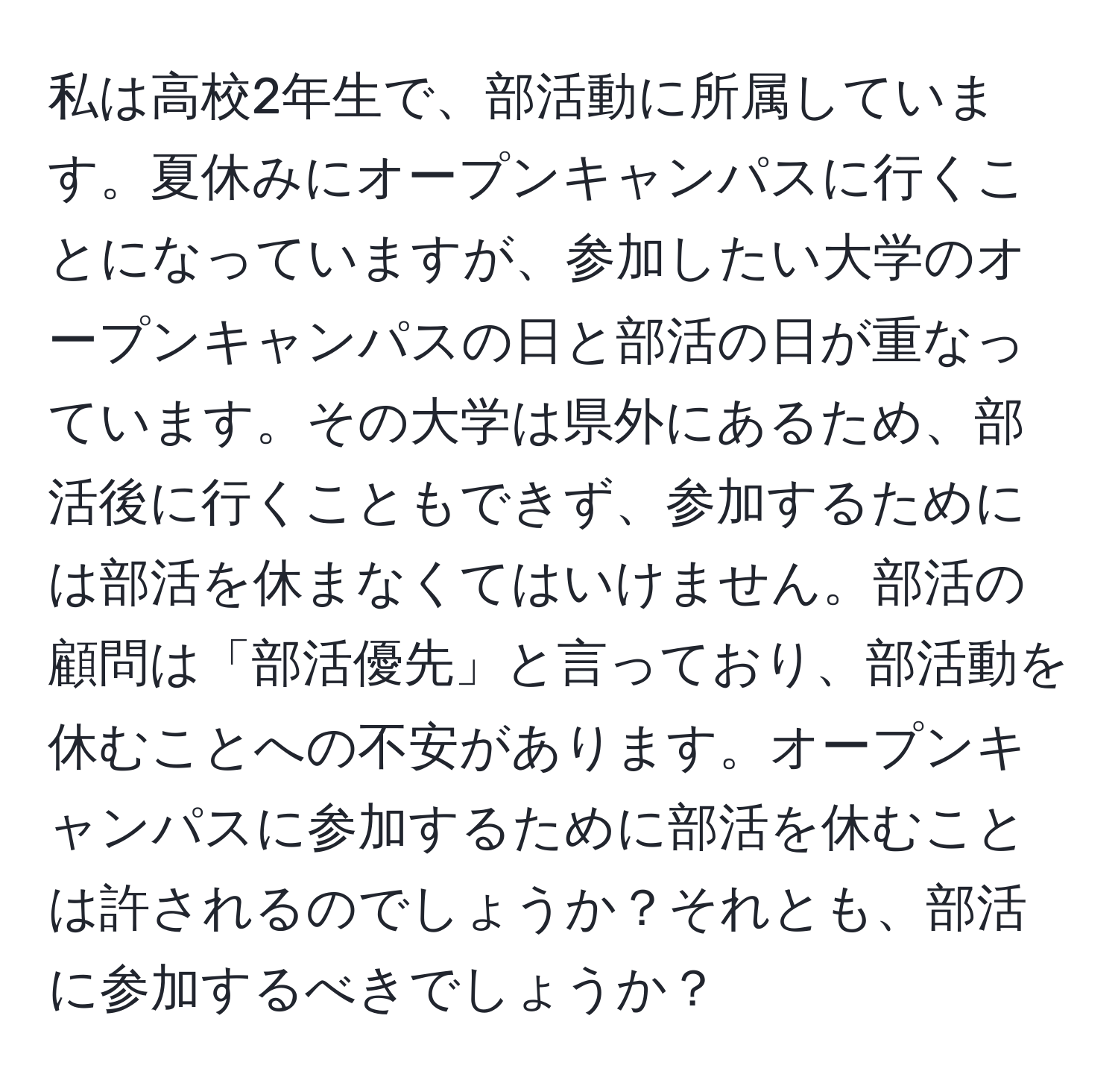 私は高校2年生で、部活動に所属しています。夏休みにオープンキャンパスに行くことになっていますが、参加したい大学のオープンキャンパスの日と部活の日が重なっています。その大学は県外にあるため、部活後に行くこともできず、参加するためには部活を休まなくてはいけません。部活の顧問は「部活優先」と言っており、部活動を休むことへの不安があります。オープンキャンパスに参加するために部活を休むことは許されるのでしょうか？それとも、部活に参加するべきでしょうか？