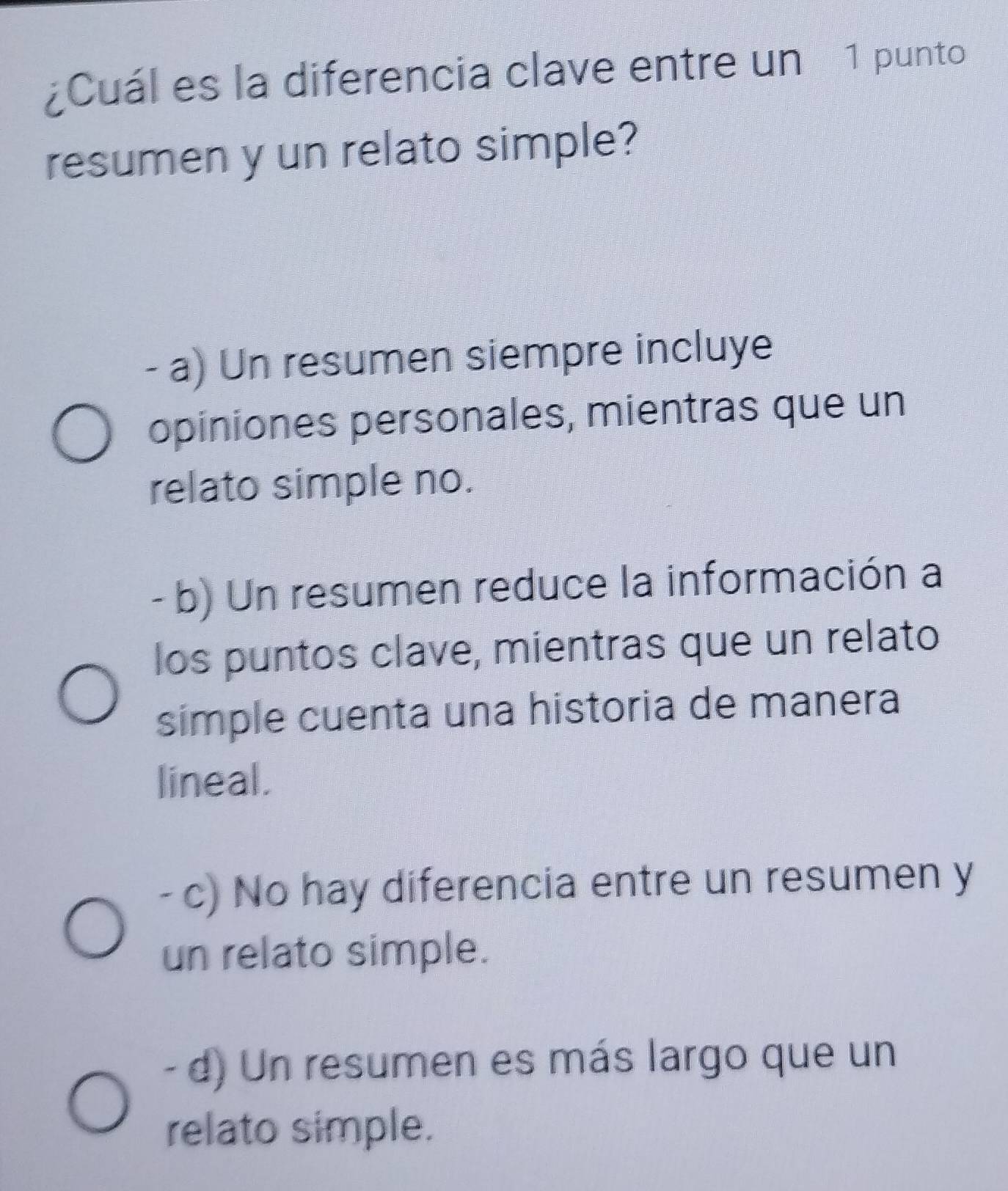 ¿Cuál es la diferencia clave entre un 1 punto
resumen y un relato simple?
- a) Un resumen siempre incluye
opiniones personales, mientras que un
relato simple no.
- b) Un resumen reduce la información a
los puntos clave, mientras que un relato
simple cuenta una historia de manera
lineal.
- c) No hay diferencia entre un resumen y
un relato simple.
- d) Un resumen es más largo que un
relato simple.