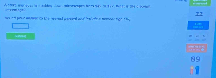 A store manager is marking down microscopes from $49 to $27. What is the discount answered 
percentage?
22
Round your answer to the nearest percent and include a percent sign (%). 
Time 
elspsed 
Submit 
SmartScore 
sd of 100
8 C