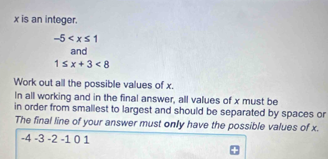 x is an integer.
-5
and
1≤ x+3<8</tex> 
Work out all the possible values of x. 
In all working and in the final answer, all values of x must be 
in order from smallest to largest and should be separated by spaces or 
The final line of your answer must only have the possible values of x.
-4 -3 -2 -1 0 1