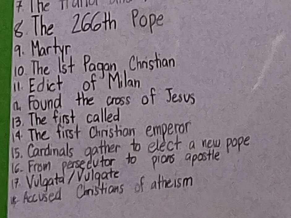 The Taller 
88 The 266th Pope 
9. Martyn 
10 The 1st Pagan, Christian 
11. Edict of Milan 
a found the cross of Jesus 
13. The first called 
14. The first Christian emperom 
15. Cardinals gather to elect a new pope 
16. From persedutor to pians apostle 
14. Volgata / Vulgate 
Accused Christians of atheism