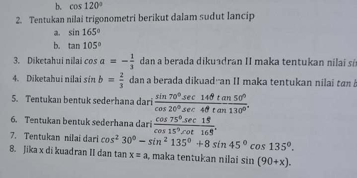 cos 120°
2. Tentukan nilai trigonometri berikut dalam sudut lancip 
a. sin 165°
b. tan 105°
3. Diketahui nilai cos a=- 1/3  dan a berada dikuadran II maka tentukan nilai si 
4. Diketahui nilai sin b= 2/3  dan a berada dikuadran II maka tentukan nilai tan b
5. Tentukan bentuk sederhana dari  sin 70°sec 14θ tan 50°/cos 20°sec 4θ tan 130° . 
6. Tentukan bentuk sederhana dari  (cos 75°.sec 15)/cos 15°.cot 165° . 
7. Tentukan nilai dari cos^230°-sin^2135°+8sin 45°cos 135°. 
8. Jika x di kuadran II dan tan x=a , maka tentukan nilai sin (90+x).