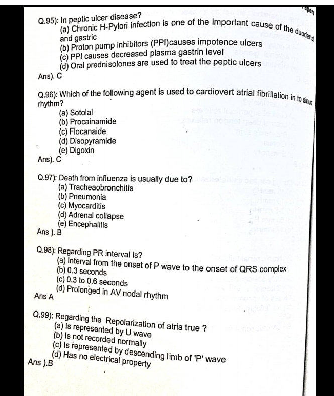 95): In peptic ulcer disease?
open
(a) Chronic H-Pylori infection is one of the important cause of the duodena
and gastric
(b) Proton pump inhibitors (PPI)causes impotence ulcers
(c) PPI causes decreased plasma gastrin level
(d) Oral prednisolones are used to treat the peptic ulcers
Ans). C
Q.96): Which of the following agent is used to cardiovert atrial fibrillation in to sinus
rhythm?
(a) Sotolal
(b) Procainamide
(c) Flocanaide
(d) Disopyramide
(e) Digoxin
Ans). C
Q.97): Death from influenza is usually due to?
(a) Tracheaobronchitis
(b) Pneumonia
(c) Myocarditis
(d) Adrenal collapse
(e) Encephalitis
Ans ). B
Q.98): Regarding PR interval is?
(a) Interval from the onset of P wave to the onset of QRS complex
(b) 0.3 seconds
(c) 0.3 to 0.6 seconds
(d) Prolonged in AV nodal rhythm
Ans A
Q.99): Regarding the Repolarization of atria true ?
(a) Is represented by U wave
(b) Is not recorded normally
(c) Is represented by descending limb of 'P' wave
(d) Has no electrical property
Ans ).B