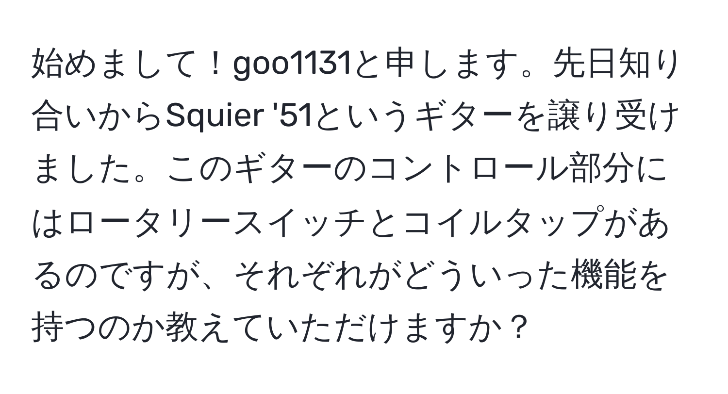 始めまして！goo1131と申します。先日知り合いからSquier '51というギターを譲り受けました。このギターのコントロール部分にはロータリースイッチとコイルタップがあるのですが、それぞれがどういった機能を持つのか教えていただけますか？