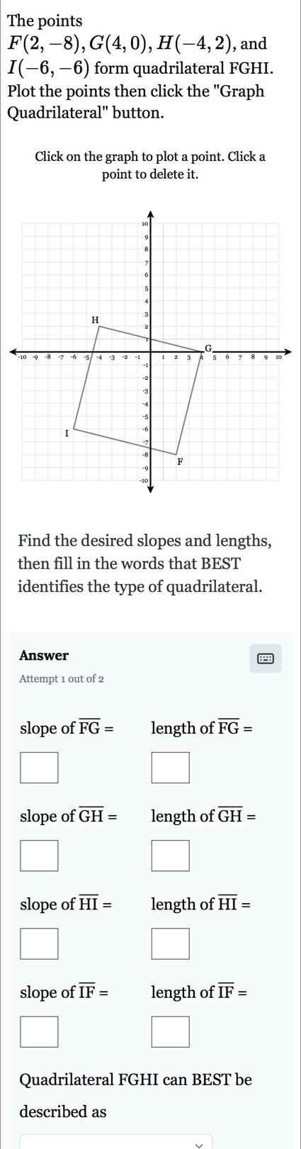 The points
F(2,-8), G(4,0), H(-4,2) , and
I(-6,-6) form quadrilateral FGHI.
Plot the points then click the 'Graph
Quadrilateral" button.
Click on the graph to plot a point. Click a
point to delete it.
Find the desired slopes and lengths,
then fill in the words that BEST
identifies the type of quadrilateral.
Answer
Attempt 1 out of 2
slope of overline FG= length of overline FG=
□
slope of overline GH= length of overline GH=
slope of overline HI= length of overline HI=
slope of overline IF= length of overline IF=
Quadrilateral FGHI can BEST be
described as