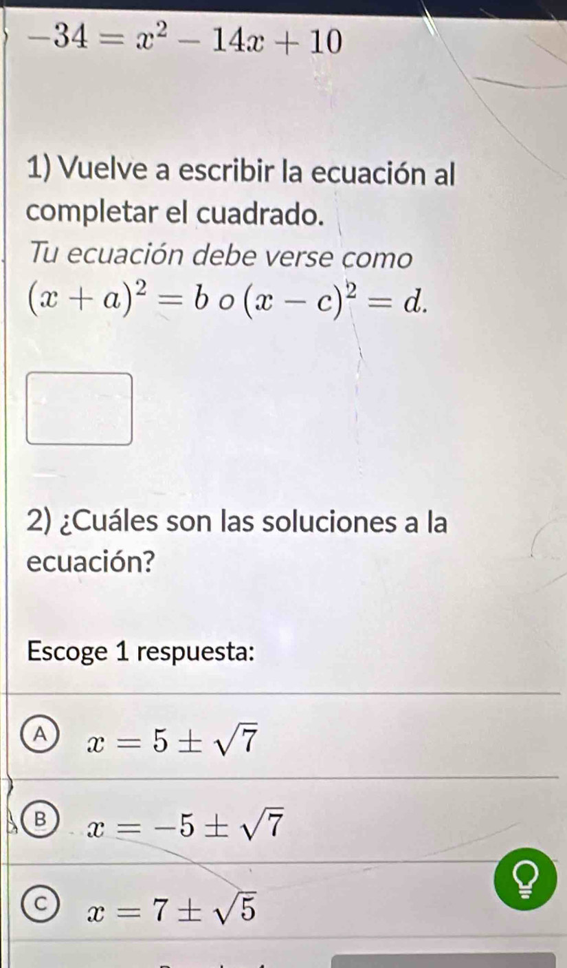 -34=x^2-14x+10
1) Vuelve a escribir la ecuación al
completar el cuadrado.
Tu ecuación debe verse como
(x+a)^2=bo(x-c)^2=d. 
2) ¿Cuáles son las soluciones a la
ecuación?
Escoge 1 respuesta:
A x=5± sqrt(7)
B x=-5± sqrt(7)
C x=7± sqrt(5)