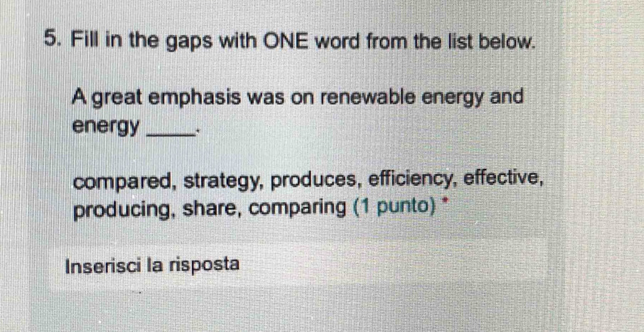 Fill in the gaps with ONE word from the list below. 
A great emphasis was on renewable energy and 
energy_ 
compared, strategy, produces, efficiency, effective, 
producing, share, comparing (1 punto) * 
Inserisci la risposta