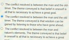 The conflict resolved is between the man and the old-
timer. The theme conveyed is that belief in oneself is
all that is necessary to achieve a great goal.
The conflict resolved is between the man and the old
timer. The theme conveyed is that wisdom can be
gained by listening to those who have gone ahead.
The conflict resolved is between the man and
nature's elements. The theme conveyed is that belief
in oneself is all that is necessary to achieve a great