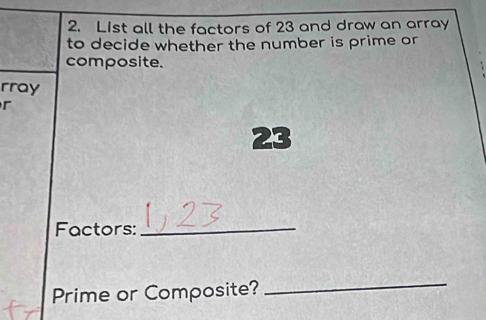 List all the factors of 23 and draw an array 
to decide whether the number is prime or 
composite. 
rray 
r
23
Factors:_ 
Prime or Composite? 
_