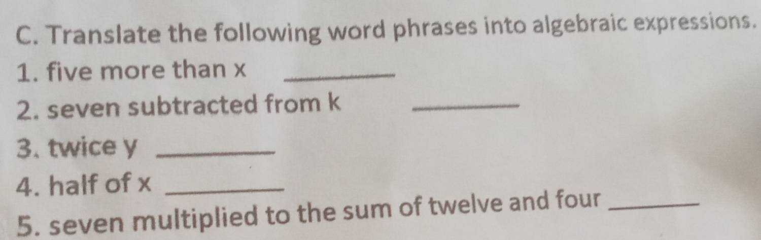 Translate the following word phrases into algebraic expressions. 
1. five more than x _ 
2. seven subtracted from k _ 
3. twice y _ 
4. half of x _ 
5. seven multiplied to the sum of twelve and four_