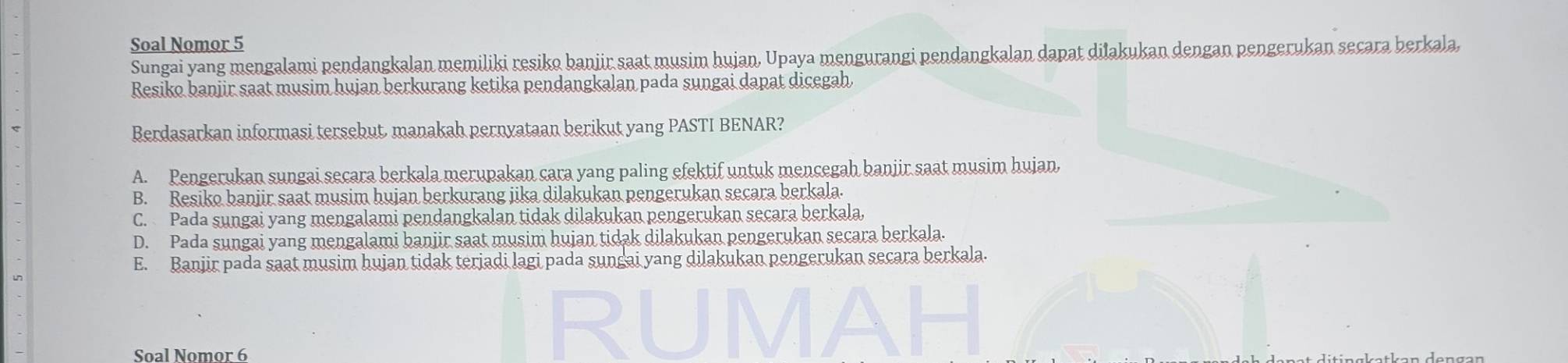 Soal Nomor 5
Sungai yang mengalami pendangkalan memiliki resiko banjir saat musim hujan, Upaya mengurangi pendangkalan dapat dilakukan dengan pengerukan secara berkala,
Resiko banjir saat musim hujan berkurang ketika pendangkalan pada sungai dapat dicegah
Berdasarkan informasi tersebut, manakah pernyataan berikut yang PASTI BENAR?
A. Pengerukan sungai secara berkala merupakan cara yang paling efektif untuk mencegah banjir saat musim hujan,
B. Resiko banjir saat musim hujan berkurang jika dilakukan pengerukan secara berkala.
C. Pada sungai yang mengalami pendangkalan tidak dilakukan pengerukan secara berkala,
D. Pada sungai yang mengalami banjir saat musim hujan tidak dilakukan pengerukan secara berkala.
E. Banjir pada saat musim hujan tidak terjadi lagi pada sungai yang dilakukan pengerukan secara berkala.
Soal Nomor 6