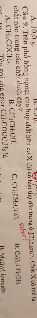 A. 10, 0 g. B. 5, 0 g.
Câu 9. Trên phổ hồng ngoại của hợp chất hữu cơ X chỉ có hấp thụ đặc trưng ở 1715cm^(-1). Chất X có thể là
chất nào trong các chất dưới đây? C_6H_5CH_2OH.
C. CH_3CH_2CHO. D.
A. CH_3COCH_3.
B. CH_3CH_2OH. 
Tên gọi của ester CH_3COOC_2H_5 là
D. Methyl formate.