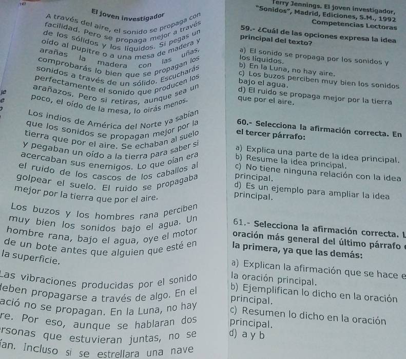 Terry Jennings. El joven investigador,
El joven investigador
“Sonidos”, Madrid, Ediciones, S.M., 1992
A través del aire, el sonido se propaga con
12 Competencias Lectoras
facilidad. Pero se propaga mejor a través
59.- ¿Cuál de las opciones expresa la idea
de los sólidos y los líquidos. Si pegas un
oído al pupitre o a una mesa de madera y
principal del texto?
arañas la madera con las uñas, a) El sonido se propaga por los sonidos y
comprobarás lo bien que se propagan los los líquidos.
sonidos a través de un sólido. Escucharás
b) En la Luna, no hay aire.
perfectamente el sonido que producen los
c) Los buzos perciben muy bien los sonidos
bajo el agua.
ie arañazos. Pero si retiras, aunque sea un d) El ruido se propaga mejor por la tierra
e poco, el oído de la mesa, lo oirás menos. que por el aire.
Los indios de América del Norte ya sabían
que los sonidos se propagan mejor por la 60.- Selecciona la afirmación correcta. En
tierra que por el aire. Se echaban al suelo el tercer párrafo:
y pegaban un oído a la tierra para saber si
a) Explica una parte de la idea principal.
acercaban sus enemigos. Lo que oían era b) Resume la idea principal.
el ruido de los cascos de los caballos al c) No tiene ninguna relación con la idea
golpear el suelo. El ruido se propagaba principal.
d) Es un ejemplo para ampliar la idea
mejor por la tierra que por el aire.
principal.
Los buzos y los hombres rana perciben
muy bien los sonidos bajo el agua. Un  61.- Selecciona la afirmación correcta. I
hombre rana, bajo el agua, oye el motor oración más general del último párrafo  e
de un bote antes que alguien que esté en la primera, ya que las demás:
Ia superficie.
a) Explican la afirmación que se hace e
Las vibraciones producidas por el sonido la oración principal.
deben propagarse a través de algo. En el
b) Ejemplifican lo dicho en la oración
principal.
ació no se propagan. En la Luna, no hay c) Resumen lo dicho en la oración
re. Por eso, aunque se hablaran dos principal.
ersonas que estuvieran juntas, no se d) a y b
an. Incluso si se estrellara una nave