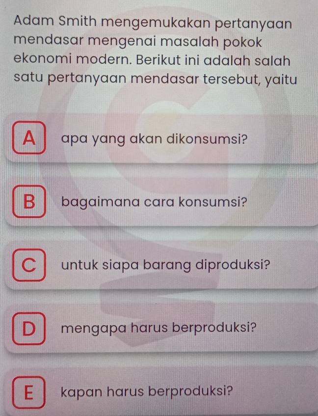 Adam Smith mengemukakan pertanyaan
mendasar mengenai masalah pokok
ekonomi modern. Berikut ini adalah salah
satu pertanyaan mendasar tersebut, yaitu
A apa yang akan dikonsumsi?
B bagaimana cara konsumsi?
C untuk siapa barang diproduksi?
D mengapa harus berproduksi?
E kapan harus berproduksi?