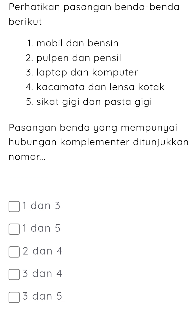 Perhatikan pasangan benda-benda
berikut
1. mobil dan bensin
2. pulpen dan pensil
3. laptop dan komputer
4. kacamata dan lensa kotak
5. sikat gigi dan pasta gigi
Pasangan benda yang mempunyai
hübungan komplementer ditunjukkan
nomor...
1 dan 3
1 dan 5
2 dan 4
3 dan 4
3 dan 5