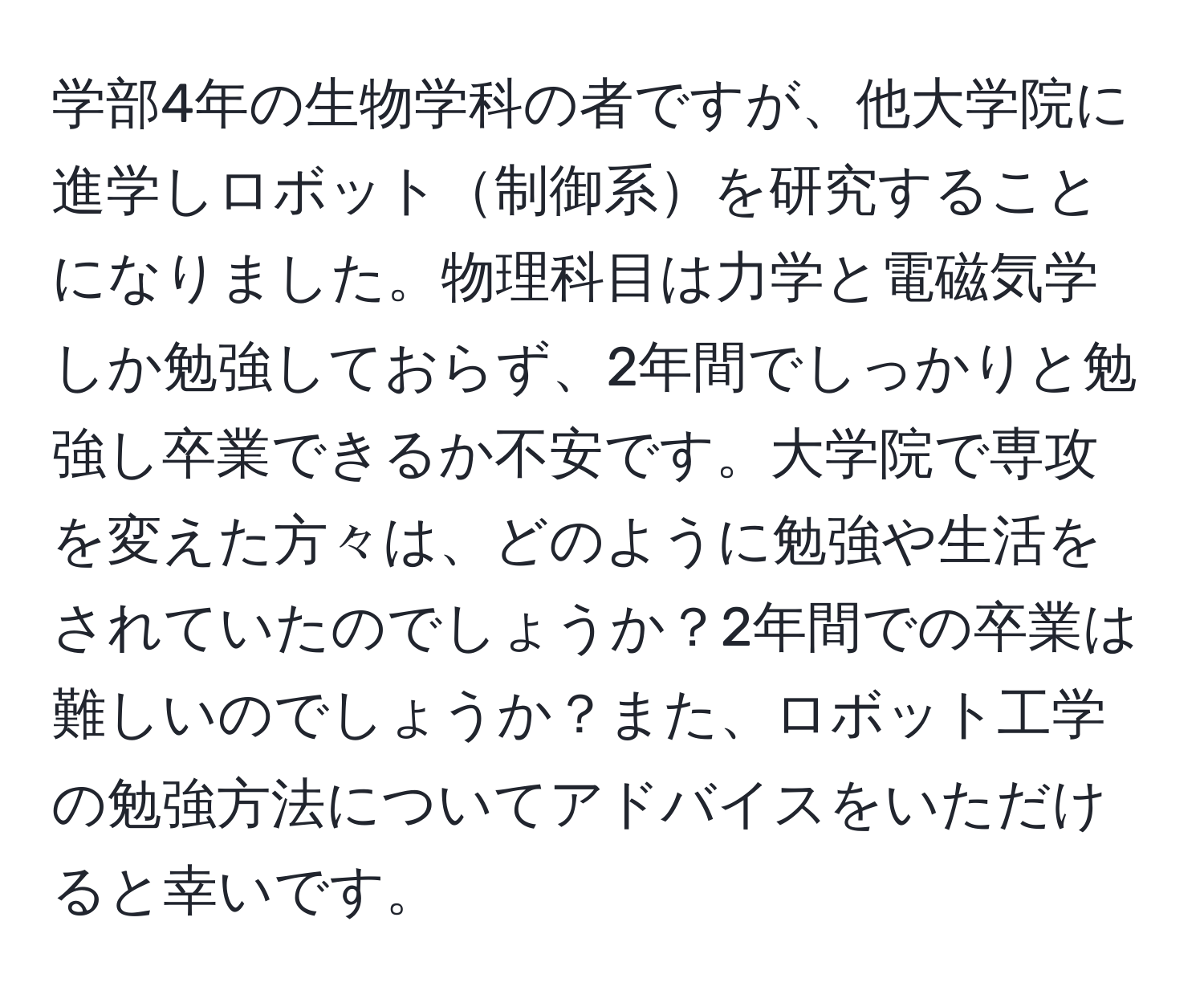 学部4年の生物学科の者ですが、他大学院に進学しロボット制御系を研究することになりました。物理科目は力学と電磁気学しか勉強しておらず、2年間でしっかりと勉強し卒業できるか不安です。大学院で専攻を変えた方々は、どのように勉強や生活をされていたのでしょうか？2年間での卒業は難しいのでしょうか？また、ロボット工学の勉強方法についてアドバイスをいただけると幸いです。