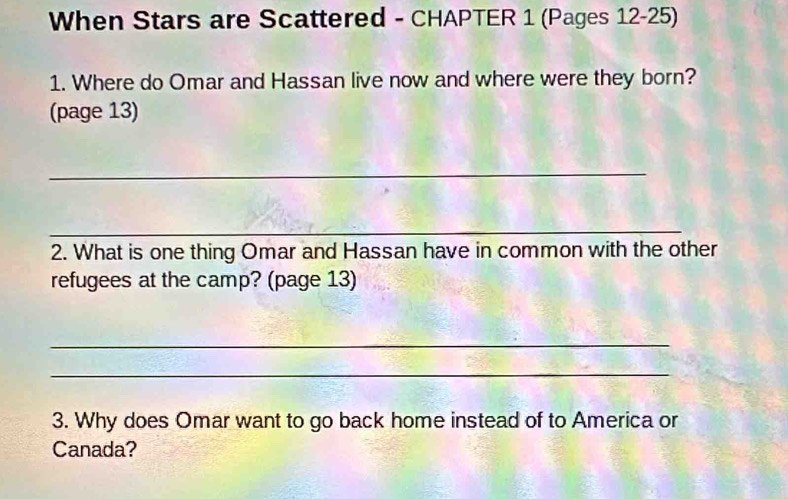 When Stars are Scattered - CHAPTER 1 (Pages 12-25) 
1. Where do Omar and Hassan live now and where were they born? 
(page 13) 
_ 
_ 
2. What is one thing Omar and Hassan have in common with the other 
refugees at the camp? (page 13) 
_ 
_ 
3. Why does Omar want to go back home instead of to America or 
Canada?