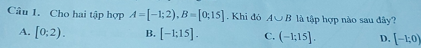 Cho hai tập hợp A=[-1;2), B=[0;15]. Khi đó A∪ B là tập hợp nào sau đây?
A. [0;2). B. [-1;15].
C. (-1;15]. D. [-1;0)