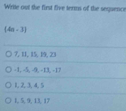 Write out the first five terms of the sequence
 4n-3
7, 11, 15, 19, 23
−1, −5, −9, −13, −17
1, 2, 3, 4, 5
1, 5, 9, 13, 17