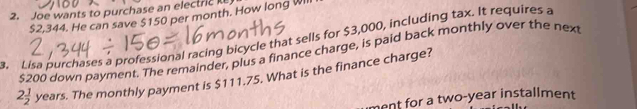 Joe wants to purchase an electric
$2,344. He can save $150 per month. How long Wll 
. Lisa purchases a professional racing bicycle that sells for $3,000, including tax. It requires a
$200 down payment. The remainder, plus a finance charge, is paid back monthly over the next
2 1/2 years. The monthly payment is $111.75. What is the finance charge? 
ment for a two-year installment