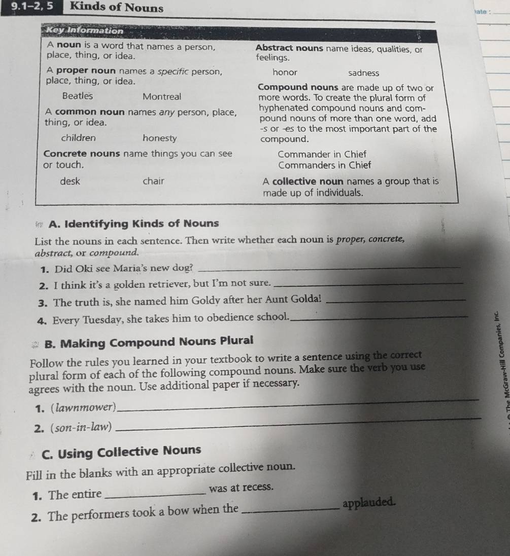 9.1-2, 5 Kinds of Nouns 
late :_ 
Key Information 
A noun is a word that names a person, Abstract nouns name ideas, qualities, or 
place, thing, or idea. feelings. 
A proper noun names a specific person, honor sadness 
place, thing, or idea. Compound nouns are made up of two or 
Beatles Montreal more words. To create the plural form of 
A common noun names any person, place, hyphenated compound nouns and com- 
thing, or idea. pound nouns of more than one word, add 
-s or -es to the most important part of the 
children honesty compound. 
Concrete nouns name things you can see Commander in Chief 
or touch. Commanders in Chief 
desk chair A collective noun names a group that is 
made up of individuals. 
A. Identifying Kinds of Nouns 
List the nouns in each sentence. Then write whether each noun is proper, concrete, 
abstract, or compound. 
1. Did Oki see Maria's new dog? 
_ 
2. I think it’s a golden retriever, but I’m not sure._ 
3. The truth is, she named him Goldy after her Aunt Golda!_ 
4. Every Tuesday, she takes him to obedience school._ 
B. Making Compound Nouns Plural 
Follow the rules you learned in your textbook to write a sentence using the correct 
plural form of each of the following compound nouns. Make sure the verb you use 
_ 
agrees with the noun. Use additional paper if necessary. 
_ 
1. (lawnmower) 
2. (son-in-law) 
C. Using Collective Nouns 
Fill in the blanks with an appropriate collective noun. 
1. The entire _was at recess. 
2. The performers took a bow when the _applauded.