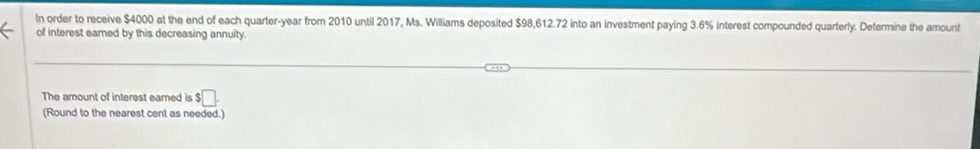 In order to receive $4000 at the end of each quarter- year from 2010 until 2017, Ms. Williams deposited $98,612.72 into an investment paying 3.6% interest compounded quarterly. Determine the amount 
of interest eamed by this decreasing annuity. 
The amount of interest earned is $□. 
(Round to the nearest cent as needed.)