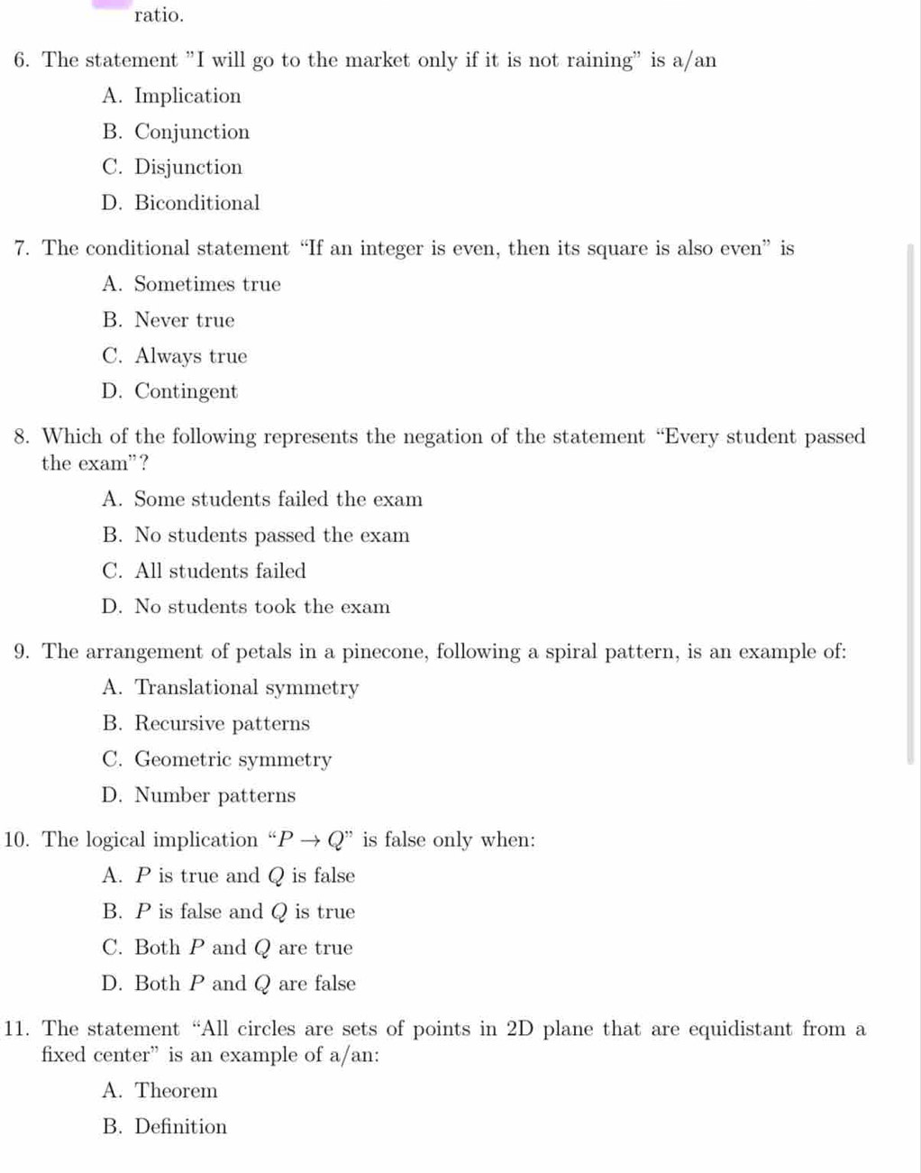 ratio.
6. The statement ”I will go to the market only if it is not raining” is a/an
A. Implication
B. Conjunction
C. Disjunction
D. Biconditional
7. The conditional statement “If an integer is even, then its square is also even” is
A. Sometimes true
B. Never true
C. Always true
D. Contingent
8. Which of the following represents the negation of the statement “Every student passed
the exam”?
A. Some students failed the exam
B. No students passed the exam
C. All students failed
D. No students took the exam
9. The arrangement of petals in a pinecone, following a spiral pattern, is an example of:
A. Translational symmetry
B. Recursive patterns
C. Geometric symmetry
D. Number patterns
10. The logical implication “ Pto Q'' is false only when:
A. P is true and Q is false
B. P is false and Q is true
C. Both P and Q are true
D. Both P and Q are false
11. The statement “All circles are sets of points in 2D plane that are equidistant from a
fixed center” is an example of a/an:
A. Theorem
B. Definition