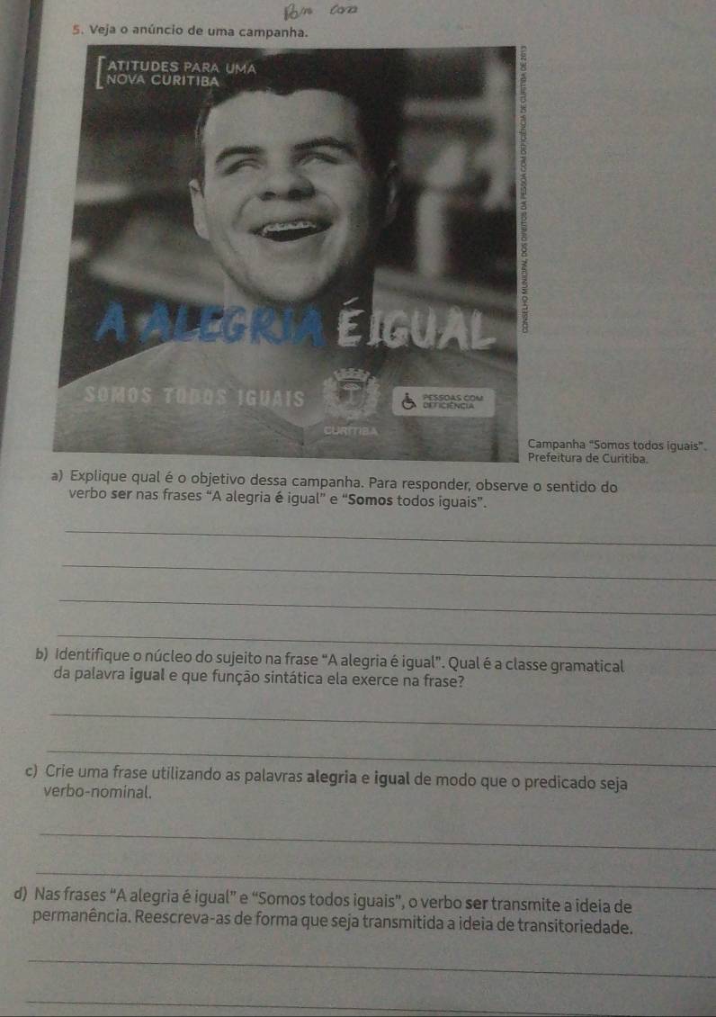 Veja o anúncio de uma campanha. 
panha "Somos todos iguais” 
eitura de Curítiba. 
a) Explique qual é o objetivo dessa campanha. Para responder, observe o sentido do 
verbo ser nas frases “A alegria é igual” e “Somos todos iguais”. 
_ 
_ 
_ 
_ 
b) Identifique o núcleo do sujeito na frase “A alegria é igual”. Qual é a classe gramatical 
da palavra igual e que função sintática ela exerce na frase? 
_ 
_ 
c) Crie uma frase utilizando as palavras alegria e igual de modo que o predicado seja 
verbo-nominal. 
_ 
_ 
d) Nas frases “A alegria é igual” e “Somos todos iguais”, o verbo ser transmite a ideia de 
permanência. Reescreva-as de forma que seja transmitida a ideia de transitoriedade. 
_ 
_