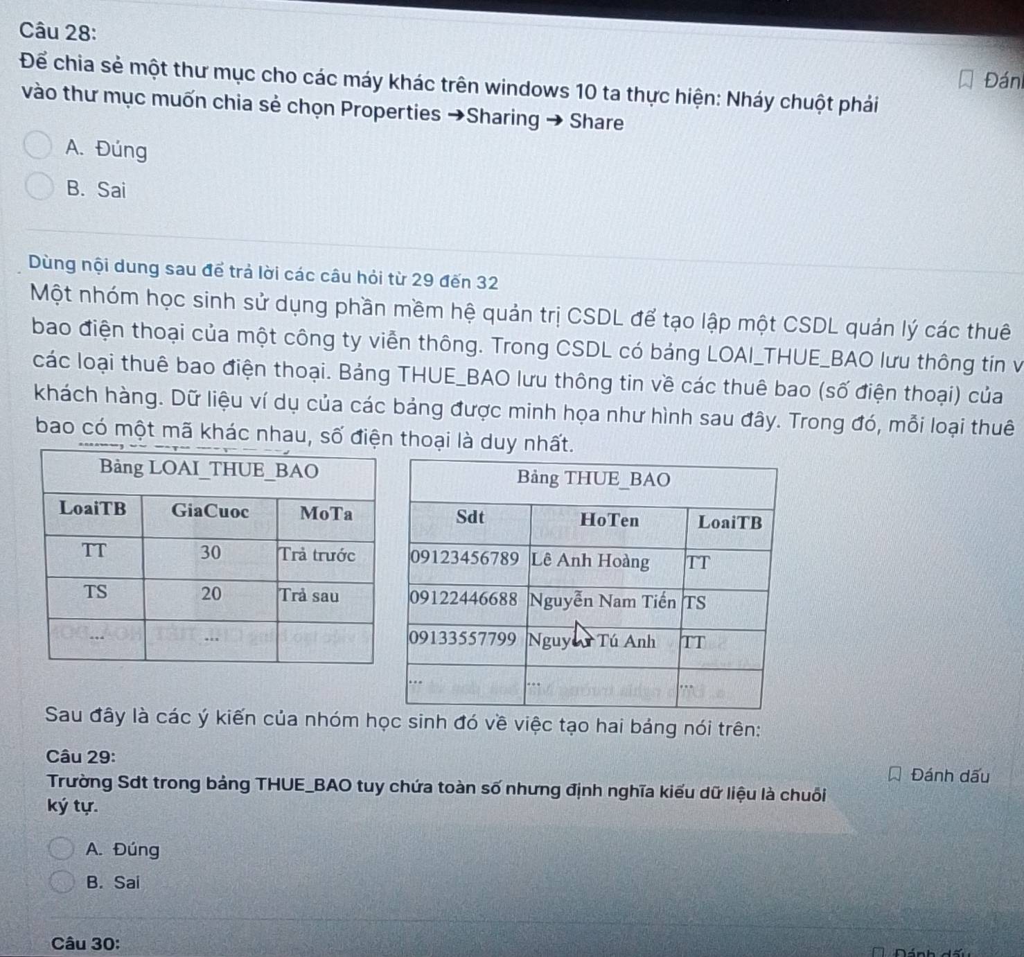 Đán
Để chia sẻ một thư mục cho các máy khác trên windows 10 ta thực hiện: Nháy chuột phải
vào thư mục muốn chia sẻ chọn Properties →Sharing → Share
A. Đúng
B. Sai
Dùng nội dung sau để trả lời các câu hỏi từ 29 đến 32
Một nhóm học sinh sử dụng phần mềm hệ quản trị CSDL để tạo lập một CSDL quán lý các thuê
bao điện thoại của một công ty viễn thông. Trong CSDL có bảng LOAI_THUE_BAO lưu thông tín và
các loại thuê bao điện thoại. Bảng THUE_BAO lưu thông tin về các thuê bao (số điện thoại) của
khách hàng. Dữ liệu ví dụ của các bảng được minh họa như hình sau đây. Trong đó, mỗi loại thuê
bao có một mã khác nhau, số đithoại là duy nhất.
Sau đây là các ý kiến của nhóm học sinh đó về việc tạo hai bảng nói trên:
Câu 29:
Đánh dấu
Trường Sdt trong bảng THUE_BAO tuy chứa toàn số nhưng định nghĩa kiểu dữ liệu là chuỗi
ký tự.
A. Đúng
B. Sai
Câu 30: Dánh dấu