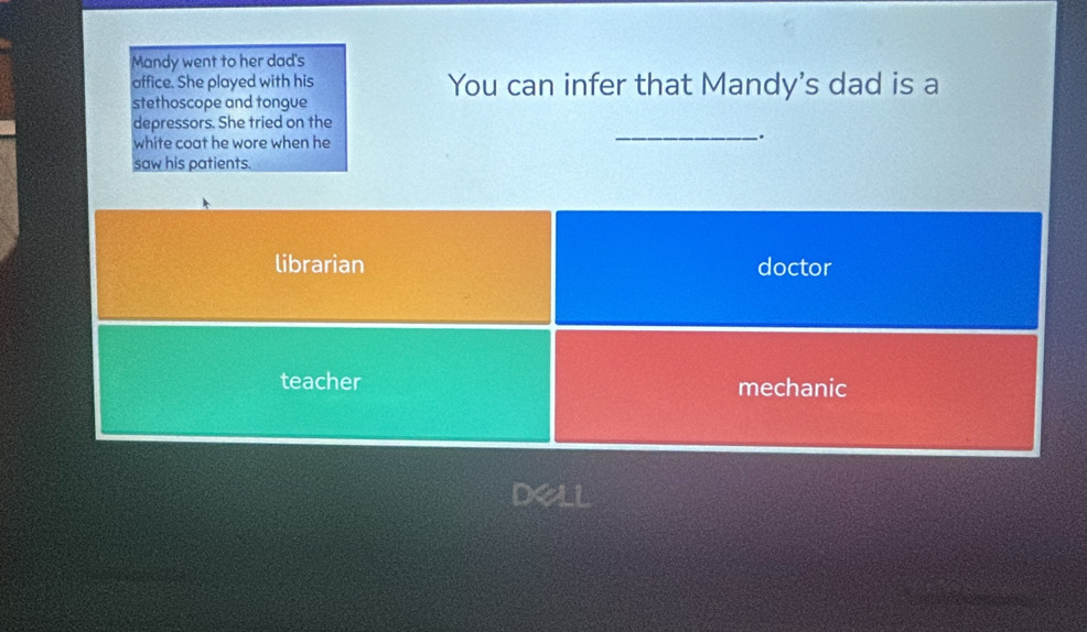 Mandy went to her dad's
office. She played with his You can infer that Mandy's dad is a
stethoscope and tongue
depressors. She tried on the
white coat he wore when he
_.
saw his patients.
librarian doctor
teacher mechanic
Del