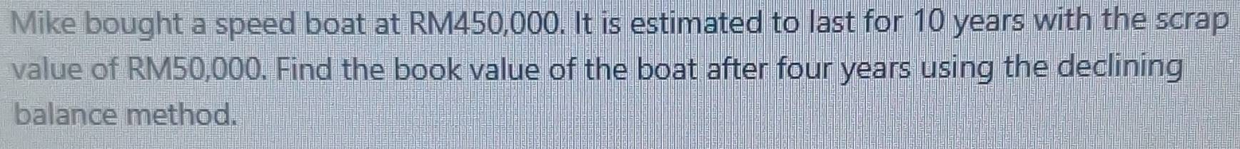 Mike bought a speed boat at RM450,000. It is estimated to last for 10 years with the scrap 
value of RM50,000. Find the book value of the boat after four years using the declining 
balance method.